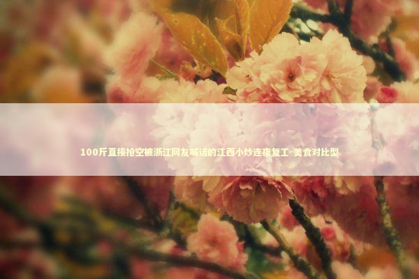 100斤直接抢空被浙江网友喊话的江西小炒连夜复工-美食对比型 新闻