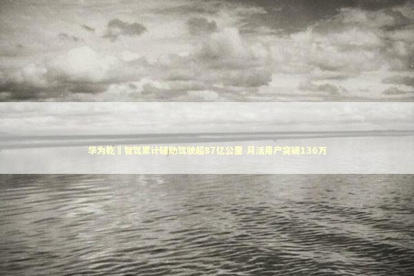 华为乾崑智驾累计辅助驾驶超87亿公里 月活用户突破136万