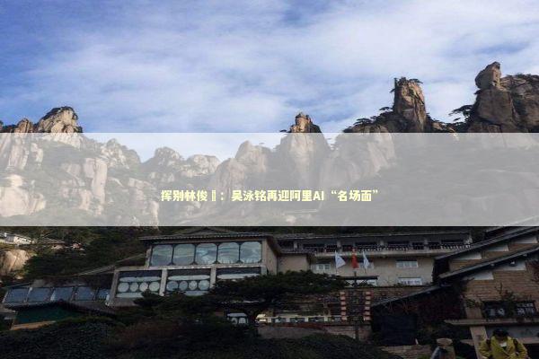 挥别林俊旸：吴泳铭再迎阿里AI“名场面”