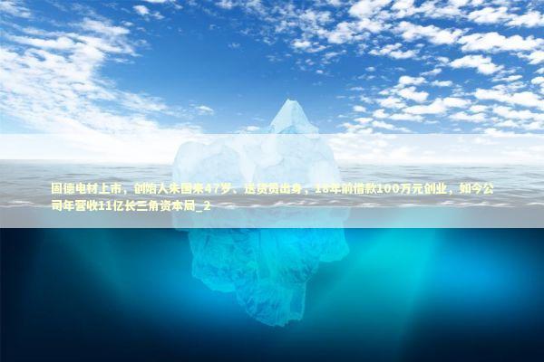 固德电材上市，创始人朱国来47岁、送货员出身，18年前借款100万元创业，如今公司年营收11亿长三角资本局_2 新闻