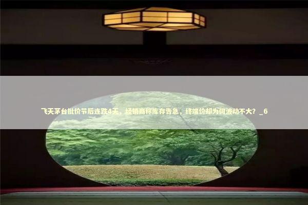 飞天茅台批价节后连跌4天，经销商称库存告急，终端价却为何波动不大？_6